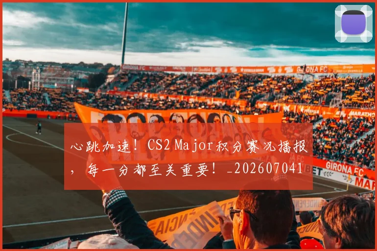 心跳加速!CS2 Major积分赛况播报,每一分都至关重要!_20260704174050_20260722163637
