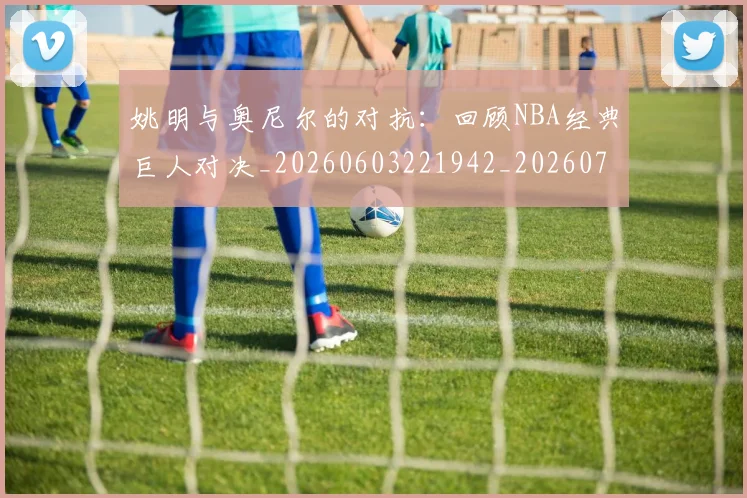 姚明与奥尼尔的对抗:回顾NBA经典巨人对决_20260603221942_20260703232519