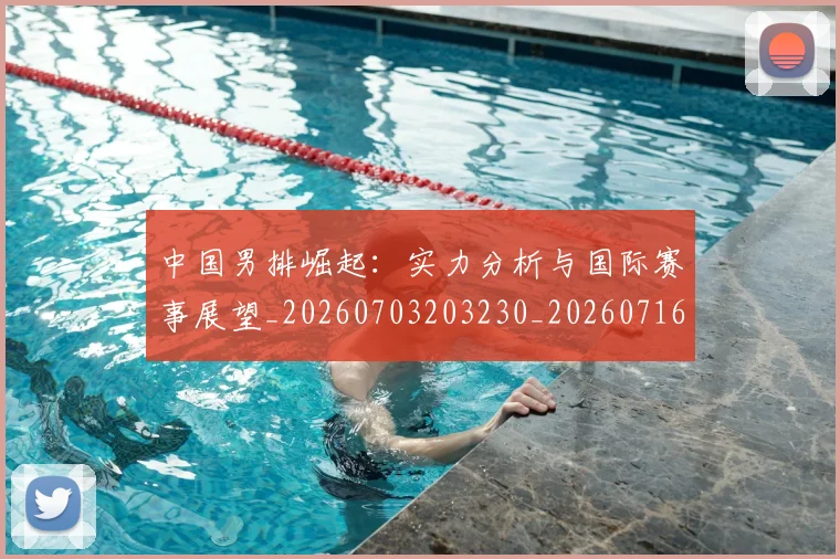 中国男排崛起：实力分析与国际赛事展望_20260703203230_20260716183742