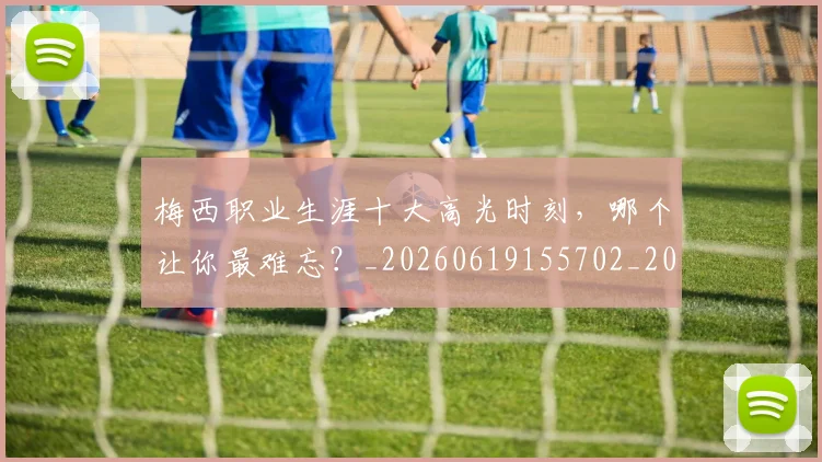 梅西职业生涯十大高光时刻,哪个让你最难忘?_20260619155702_20260731182318