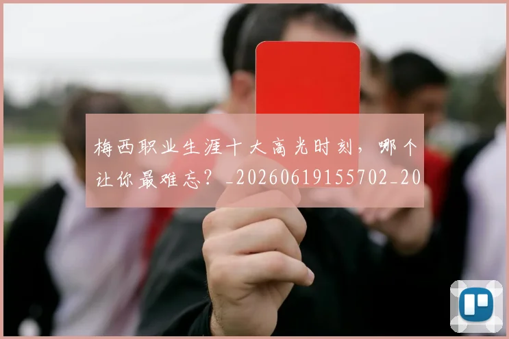 梅西职业生涯十大高光时刻,哪个让你最难忘?_20260619155702_20260707145209_20260731182318