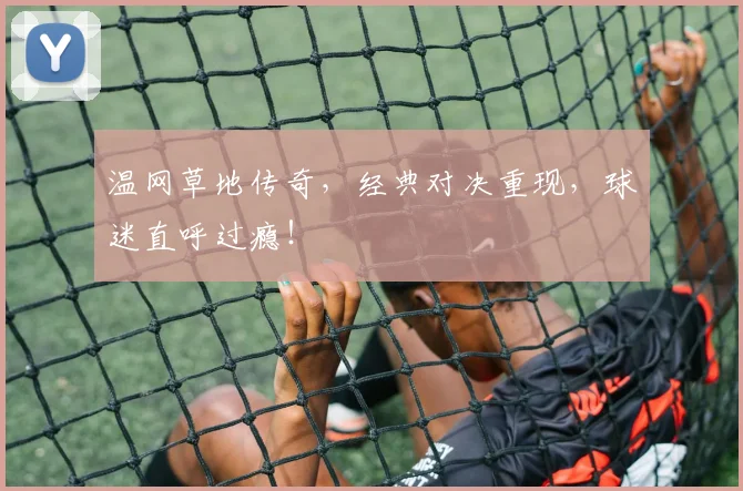 温网草地传奇,经典对决重现,球迷直呼过瘾!