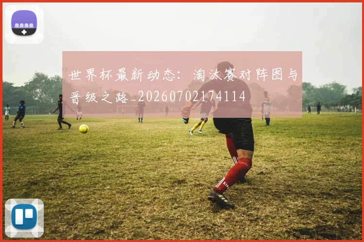 世界杯最新动态：淘汰赛对阵图与晋级之路_20260702174114