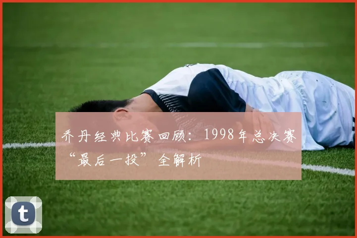 乔丹经典比赛回顾:1998年总决赛“最后一投”全解析