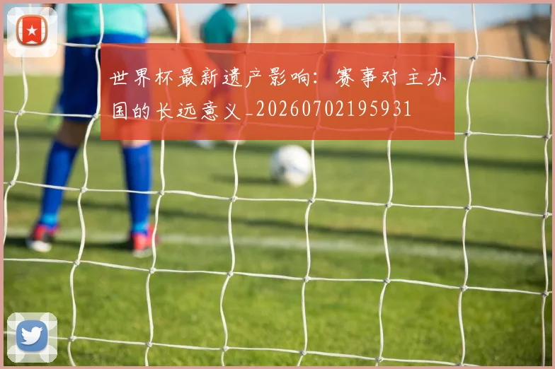 世界杯最新遗产影响:赛事对主办国的长远意义_20260702195931