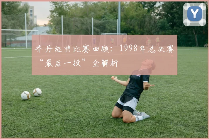 乔丹经典比赛回顾:1998年总决赛“最后一投”全解析