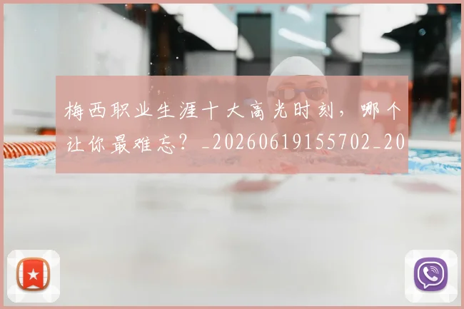 梅西职业生涯十大高光时刻,哪个让你最难忘?_20260619155702_20260731182318