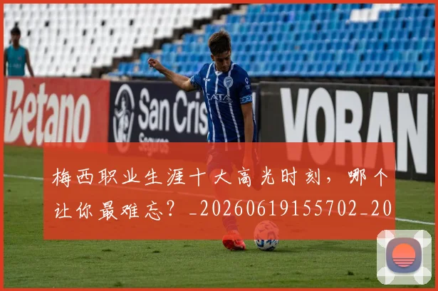 梅西职业生涯十大高光时刻,哪个让你最难忘?_20260619155702_20260707145209_20260731182318