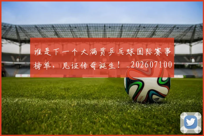 谁是下一个大满贯乒乓球国际赛事榜单,见证传奇诞生!_20260710013505