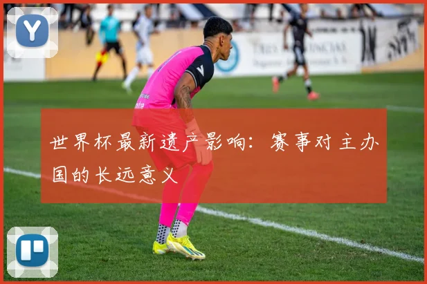 世界杯最新遗产影响：赛事对主办国的长远意义