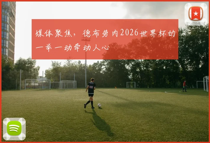 媒体聚焦，德布劳内2026世界杯的一举一动牵动人心