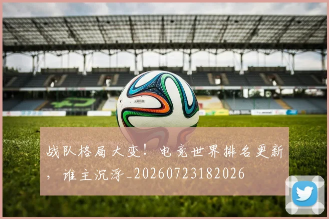 战队格局大变！电竞世界排名更新，谁主沉浮_20260723182026