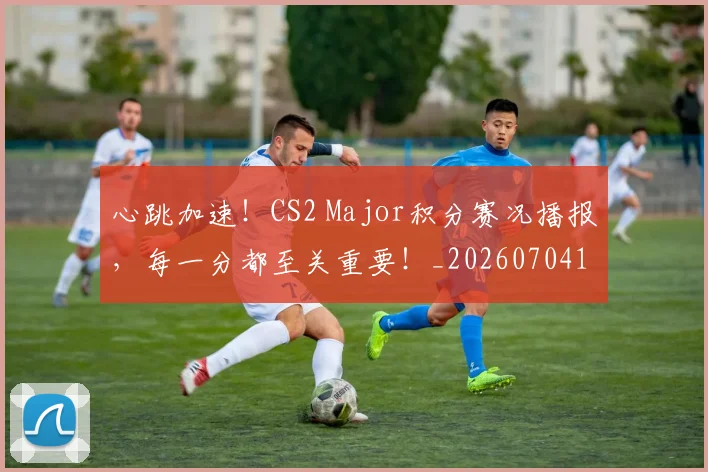 心跳加速!CS2 Major积分赛况播报,每一分都至关重要!_20260704174050_20260722163637