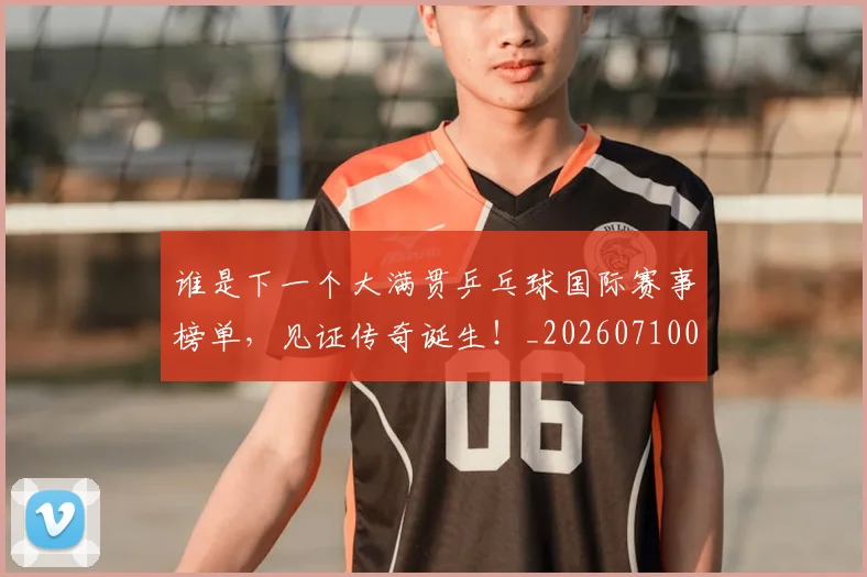 谁是下一个大满贯乒乓球国际赛事榜单,见证传奇诞生!_20260710013505