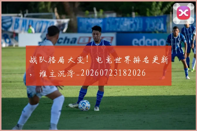 战队格局大变！电竞世界排名更新，谁主沉浮_20260723182026