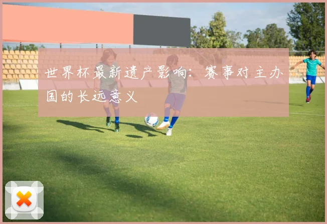 世界杯最新遗产影响:赛事对主办国的长远意义