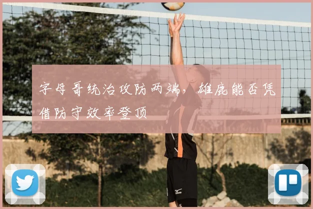 字母哥统治攻防两端,雄鹿能否凭借防守效率登顶