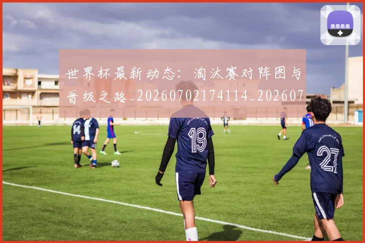 世界杯最新动态:淘汰赛对阵图与晋级之路_20260702174114_20260715191106