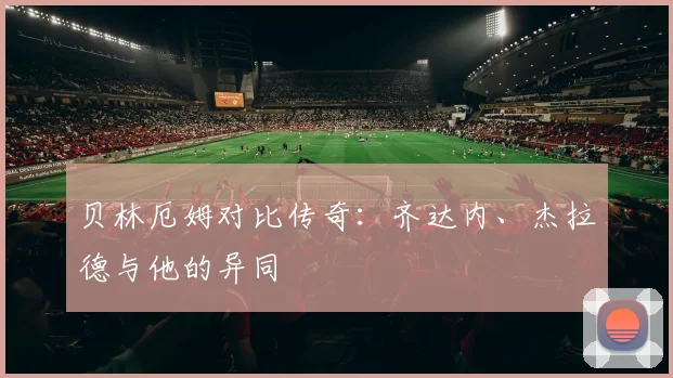 贝林厄姆对比传奇：齐达内、杰拉德与他的异同