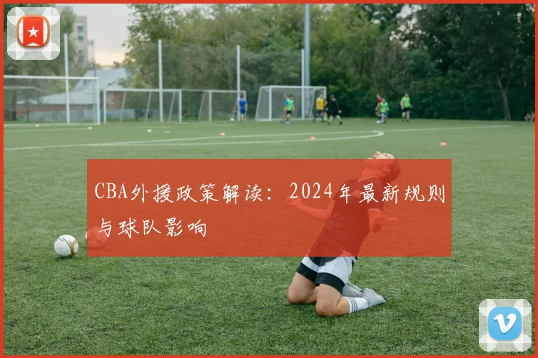 CBA外援政策解读:2024年最新规则与球队影响