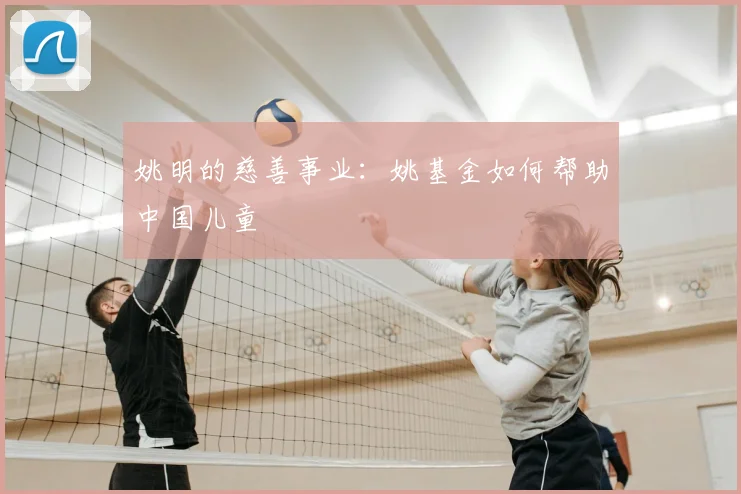 姚明的慈善事业:姚基金如何帮助中国儿童